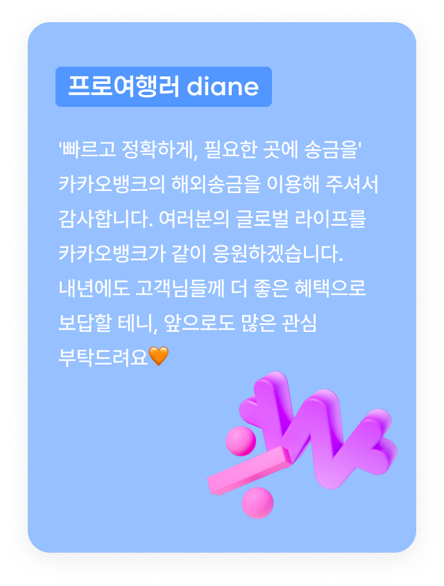 프로여행러 diane:'빠르고 정확하게, 필요한 곳에 송금을' 카카오뱅크의 해외송금을 이용해 주셔서 감사합니다. 여러분의 글로벌 라이프를 카카오뱅크가 같이 응원하겠습니다. 내년에도 고객님들께 더 좋은 혜택으로 보답할 테니, 앞으로도 많은 관심 부탁드려요🧡