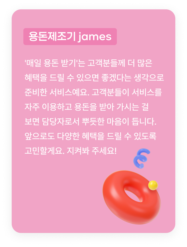 용돈제조기 james:'매일 용돈 받기'는 고객분들께 더 많은 혜택을 드릴 수 있으면 좋겠다는 생각으로 준비한 서비스예요. 고객분들이 서비스를 자주 이용하고 용돈을 받아 가시는 걸 보면 담당자로서 뿌듯한 마음이 듭니다. 앞으로도 다양한 혜택을 드릴 수 있도록 고민할게요. 지켜봐 주세요!