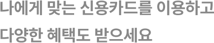 나에게 맞는 신용카드를 이용하고
다양한 혜택도 받으세요