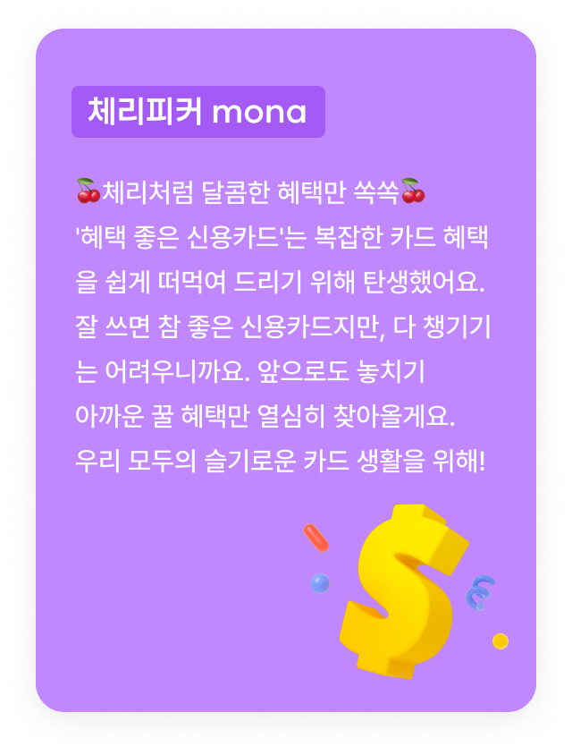 체리피커 mona:🍒체리처럼 달콤한 혜택만 쏙쏙🍒'혜택 좋은 신용카드'는 복잡한 카드 혜택을 쉽게 떠먹여 드리기 위해 탄생했어요. 잘 쓰면 참 좋은 신용카드지만, 다 챙기기는 어려우니까요. 앞으로도 놓치기 
      아까운 꿀 혜택만 열심히 찾아올게요. 우리 모두의 슬기로운 카드 생활을 위해!