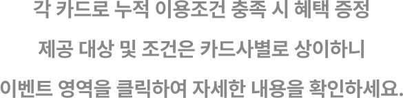 각 카드로 누적 이용조건 충족 시 혜택 증정
제공대상 및 조건은 카드사별로 상이하니
이벤트 영역을 클릭하여 자세한 내용을 확인하세요.