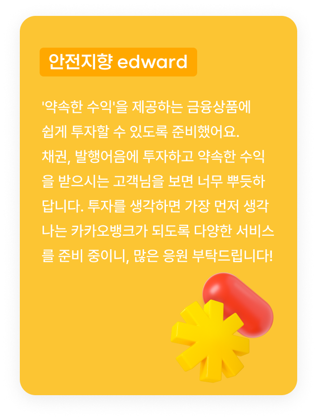 안전지향 edward:'약속한 수익'을 제공하는 금융상품에 쉽게 투자할 수 있도록 준비했어요. 채권, 발행어음에 투자하고 약속한 수익을 받으시는 고객님을 보면 너무 뿌듯하답니다. 투자를 생각하면 가장 먼저 생각나는 카카오뱅크가 되도록 다양한 서비스를 준비 중이니, 많은 응원 부탁드립니다!