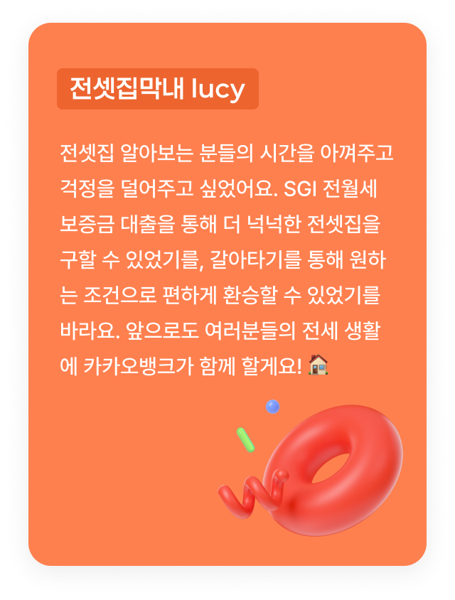 전셋집막내 lucy:전셋집 알아보는 분들의 시간을 아껴주고 걱정을 덜어주고 싶었어요. SGI 전월세보증금 대출을 통해 더 넉넉한 전셋집을 구할 수 있었기를, 갈아타기를 통해 원하는 조건으로 편하게 환승할 수 있었기를 바라요. 앞으로도 여러분들의 전세 생활에 카카오뱅크가 함께 할게요! 🏠