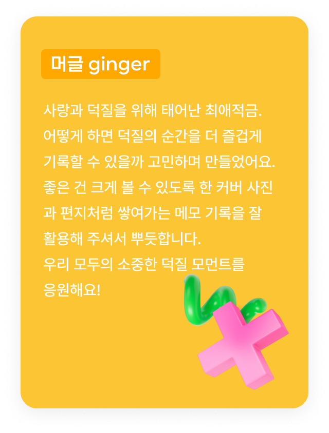 머글 ginger:사랑과 덕질을 위해 태어난 최애적금.어떻게 하면 덕질의 순간을 더 즐겁게 기록할 수 있을까 고민하며 만들었어요.좋은 건 크게 볼 수 있도록 한 커버 사진과 편지처럼 쌓여가는 메모 기록을 잘 활용해 주셔서 뿌듯합니다.우리 모두의 소중한 덕질 모먼트를 응원해요!