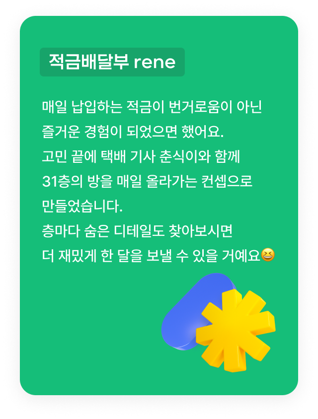 적금배달부 rene : 매일 납입하는 적금이 번거로움이 아닌 즐거운 경험이 되었으면 했어요. 고민 끝에 택배 기사 춘식이와 함께 31층의 방을 매일 올라가는 컨셉으로 만들었습니다.층마다 숨은 디테일도 찾아보시면 더 재밌게 한 달을 보낼 수 있을 거예요😆
