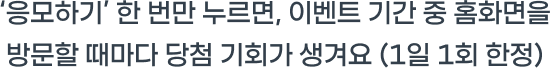 ‘응모하기’ 한 번만 누르면, 이벤트 기간 중 홈화면을 방문할 때마다 당첨 기회가 생겨요 (1일 1회 한정)