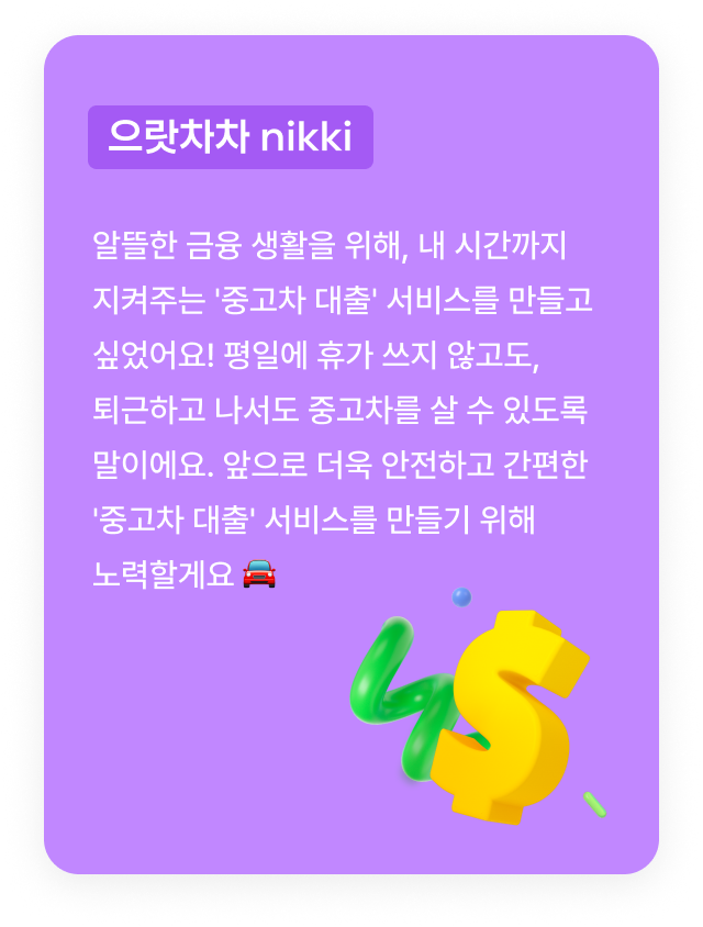 으랏차차 nikki:알뜰한 금융 생활을 위해, 내 시간까지 지켜주는 '중고차 대출' 서비스를 만들고 싶었어요! 평일에 휴가 쓰지 않고도, 퇴근하고 나서도 중고차를 살 수 있도록 말이에요. 앞으로 더욱 안전하고 간편한 '중고차 대출' 서비스를 만들기 위해 노력할게요 🚘